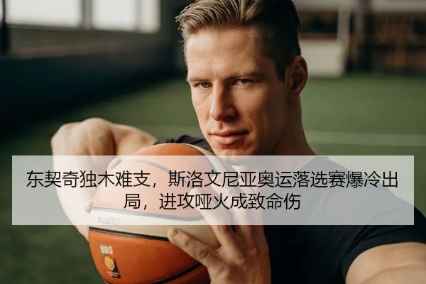 东契奇独木难支，斯洛文尼亚奥运落选赛爆冷出局，进攻哑火成致命伤