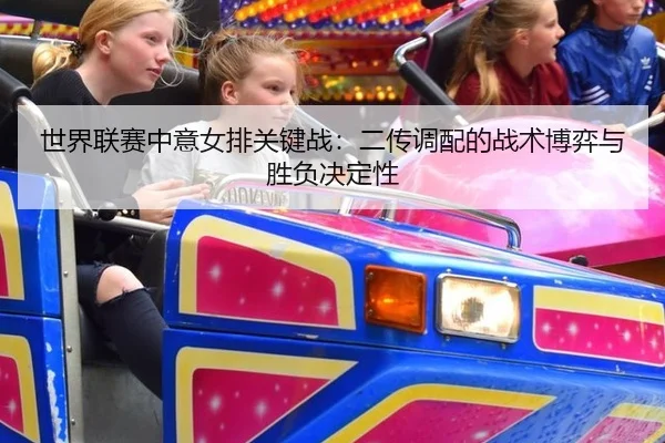 世界联赛中意女排关键战：二传调配的战术博弈与胜负决定性