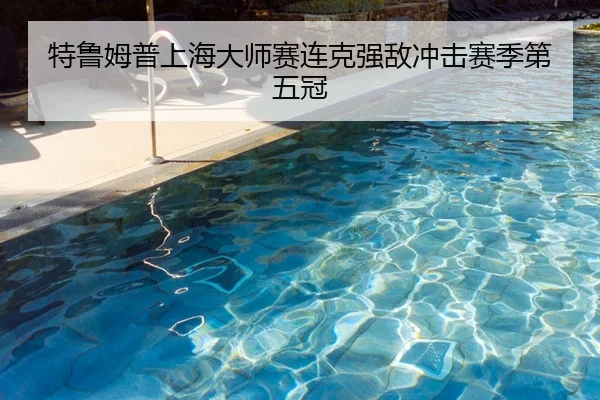 特鲁姆普上海大师赛连克强敌冲击赛季第五冠