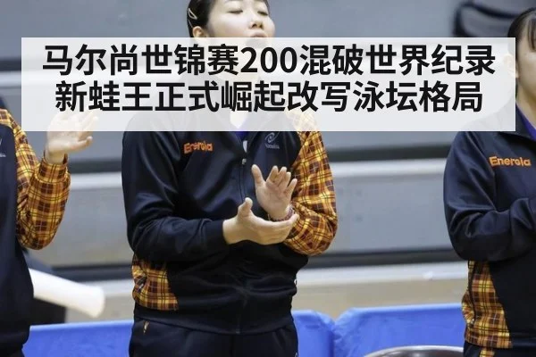 马尔尚世锦赛200混破世界纪录 新蛙王正式崛起改写泳坛格局